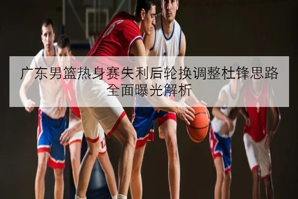 广东男篮热身赛失利后轮换调整杜锋思路全面曝光解析