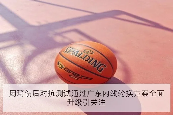 周琦伤后对抗测试通过广东内线轮换方案全面升级引关注